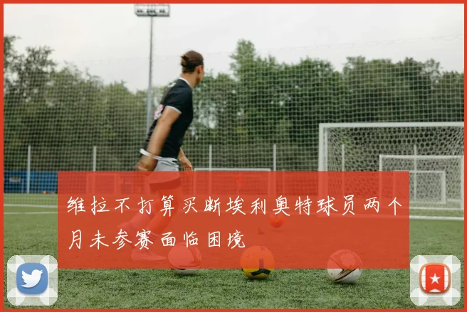 维拉不打算买断埃利奥特球员两个月未参赛面临困境