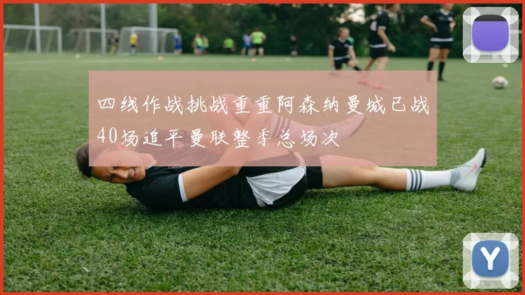 四线作战挑战重重阿森纳曼城已战40场追平曼联整季总场次
