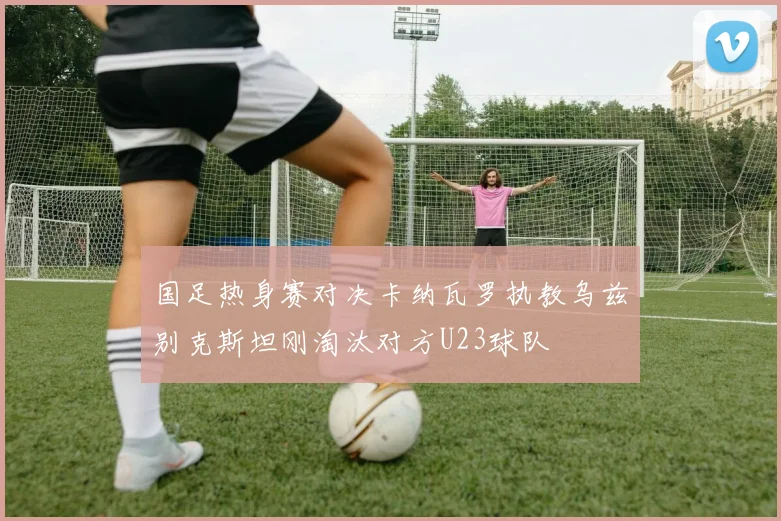 国足热身赛对决卡纳瓦罗执教乌兹别克斯坦刚淘汰对方U23球队