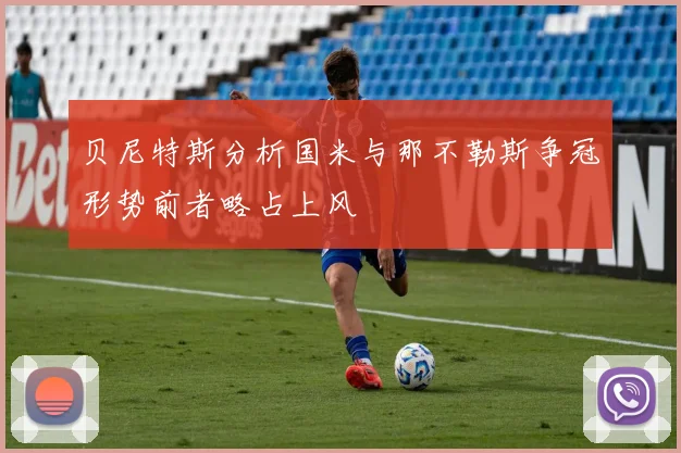 贝尼特斯分析国米与那不勒斯争冠形势前者略占上风