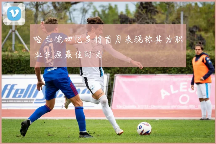 哈兰德回忆多特首月表现称其为职业生涯最佳时光
