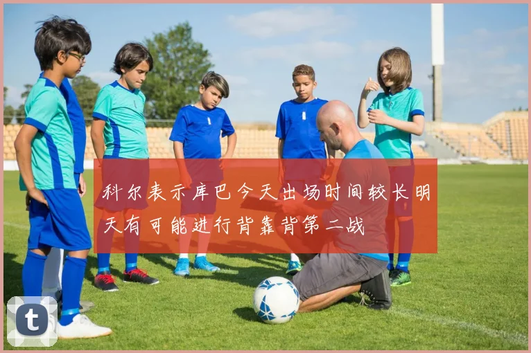 科尔表示库巴今天出场时间较长明天有可能进行背靠背第二战