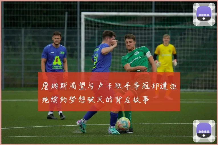 詹姆斯渴望与卢卡联手争冠却遭拒绝续约梦想破灭的背后故事