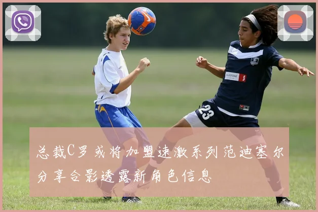 总裁C罗或将加盟速激系列范迪塞尔分享合影透露新角色信息