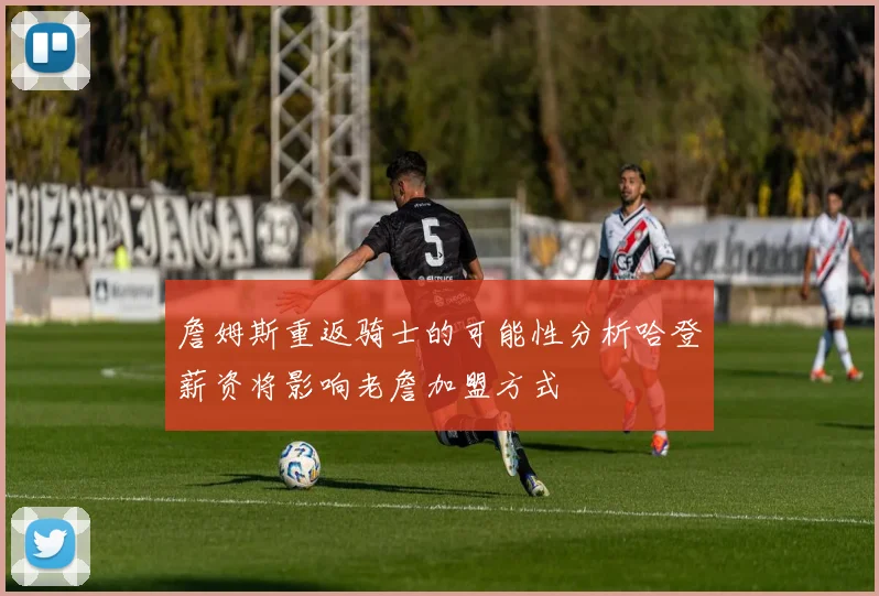 詹姆斯重返骑士的可能性分析哈登薪资将影响老詹加盟方式