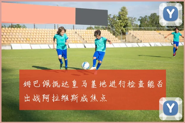 姆巴佩抵达皇马基地进行检查能否出战阿拉维斯成焦点