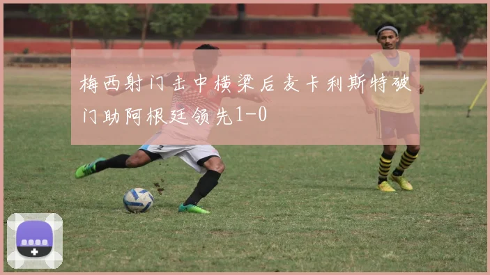 梅西射门击中横梁后麦卡利斯特破门助阿根廷领先1-0