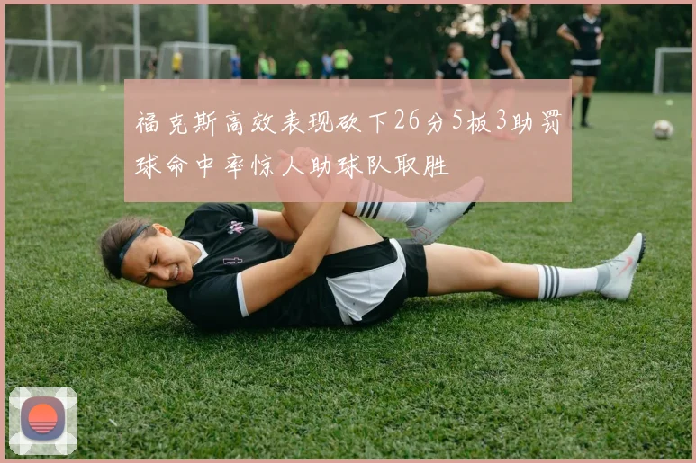福克斯高效表现砍下26分5板3助罚球命中率惊人助球队取胜
