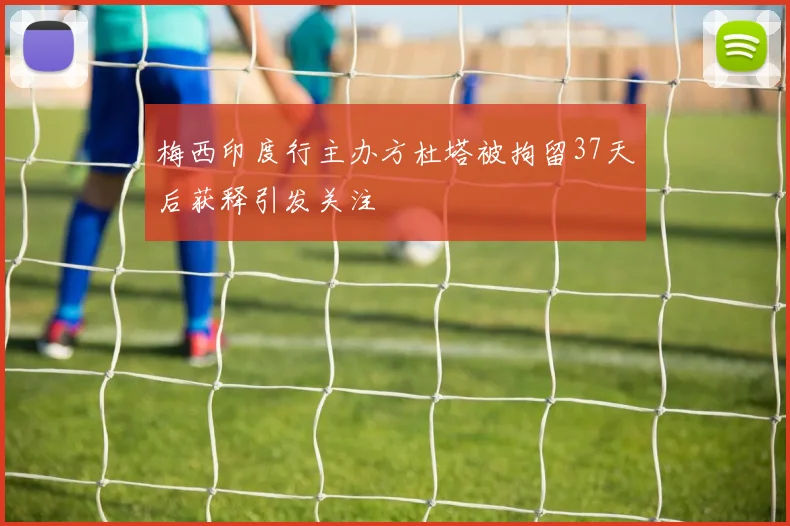 梅西印度行主办方杜塔被拘留37天后获释引发关注