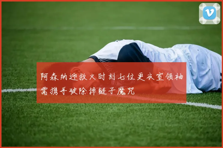 阿森纳迎救火时刻七位更衣室领袖需携手破除掉链子魔咒