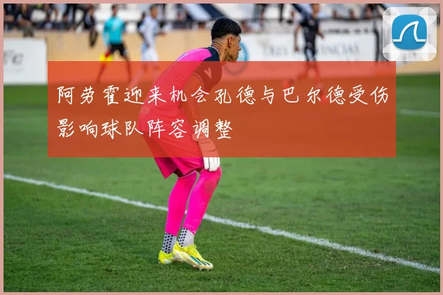 阿劳霍迎来机会孔德与巴尔德受伤影响球队阵容调整