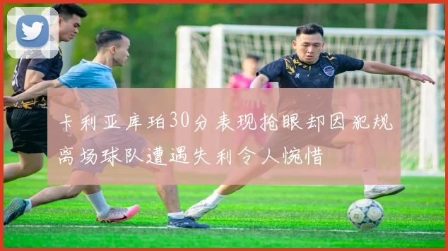 卡利亚库珀30分表现抢眼却因犯规离场球队遭遇失利令人惋惜