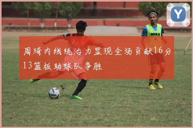 周琦内线统治力显现全场贡献16分13篮板助球队争胜