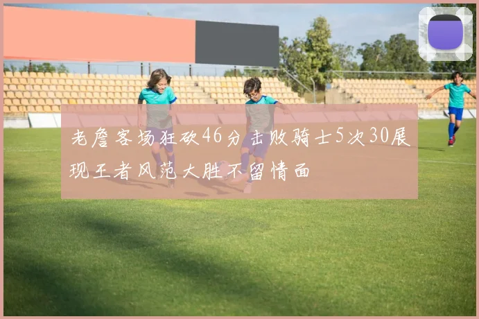 老詹客场狂砍46分击败骑士5次30展现王者风范大胜不留情面