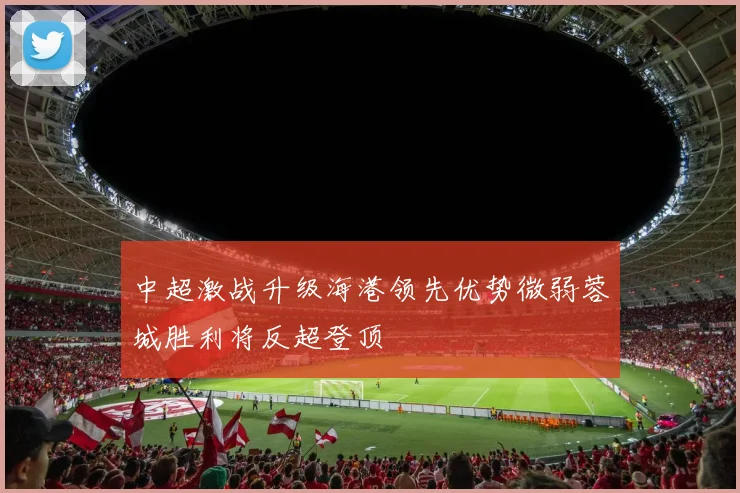 中超激战升级海港领先优势微弱蓉城胜利将反超登顶