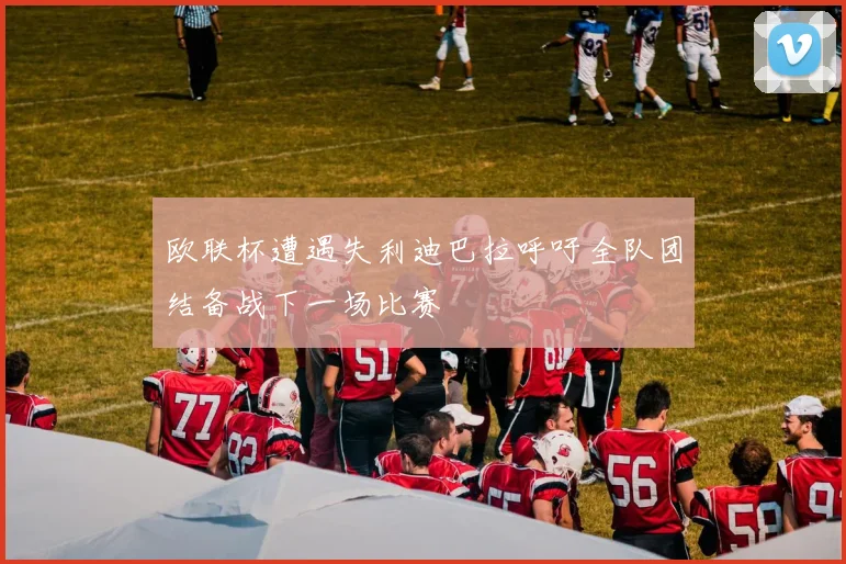 欧联杯遭遇失利迪巴拉呼吁全队团结备战下一场比赛