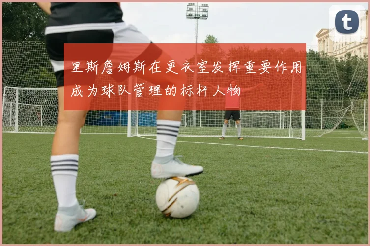 里斯詹姆斯在更衣室发挥重要作用成为球队管理的标杆人物
