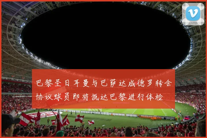 巴黎圣日耳曼与巴萨达成德罗转会协议球员即将抵达巴黎进行体检