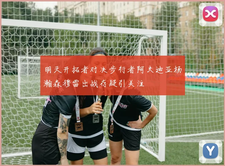 明天开拓者对决步行者阿夫迪亚杨瀚森穆雷出战存疑引关注