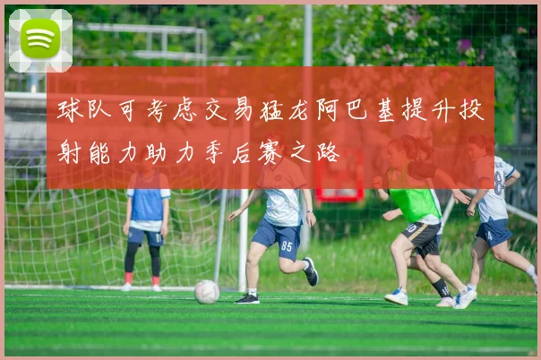 球队可考虑交易猛龙阿巴基提升投射能力助力季后赛之路
