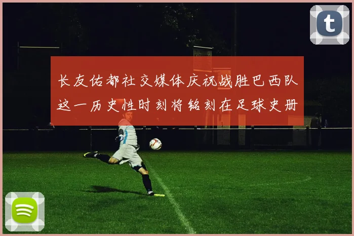长友佑都社交媒体庆祝战胜巴西队这一历史性时刻将铭刻在足球史册中