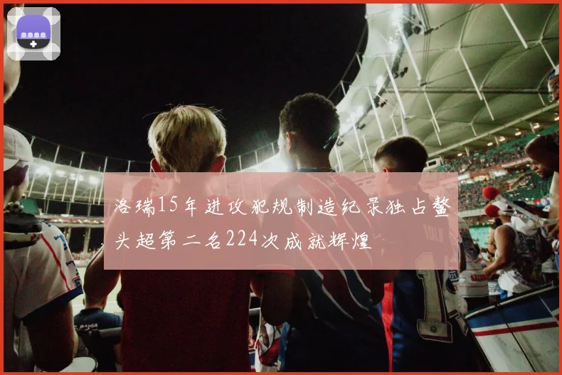 洛瑞15年进攻犯规制造纪录独占鳌头超第二名224次成就辉煌
