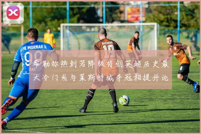 希勒称热刺若降级将创英超历史最大冷门或与莱斯特城夺冠相提并论