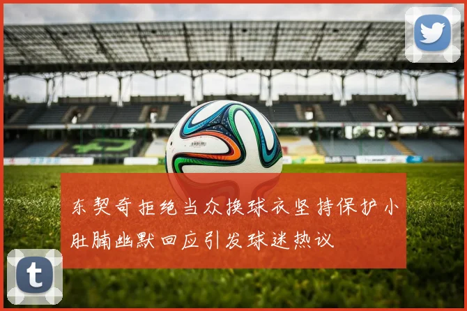 东契奇拒绝当众换球衣坚持保护小肚腩幽默回应引发球迷热议