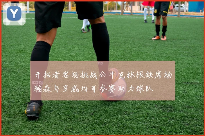 开拓者客场挑战公牛克林根缺席杨瀚森与罗威均可参赛助力球队