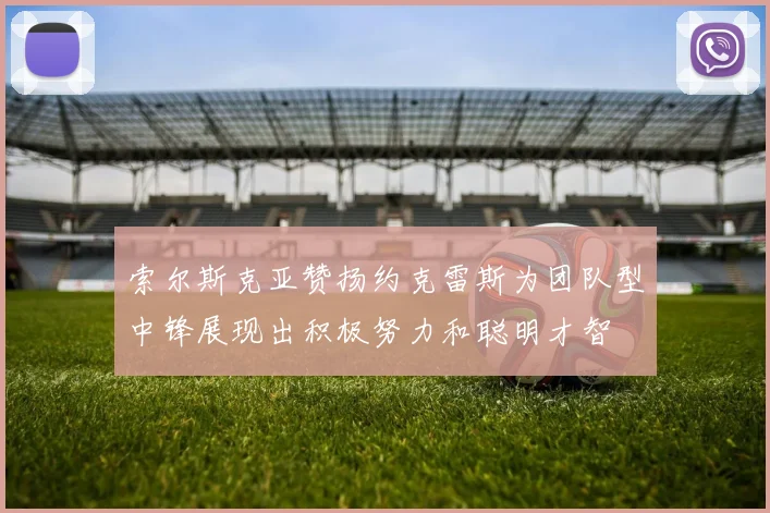 索尔斯克亚赞扬约克雷斯为团队型中锋展现出积极努力和聪明才智