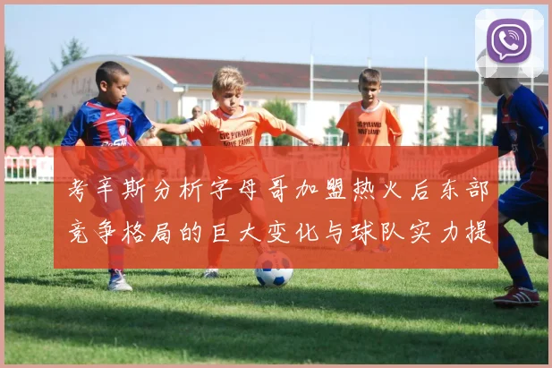 考辛斯分析字母哥加盟热火后东部竞争格局的巨大变化与球队实力提升