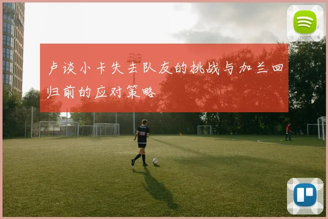 卢谈小卡失去队友的挑战与加兰回归前的应对策略
