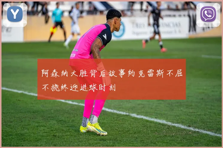阿森纳大胜背后故事约克雷斯不屈不挠终迎进球时刻