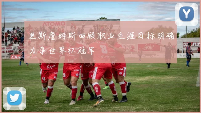 里斯詹姆斯回顾职业生涯目标明确力争世界杯冠军