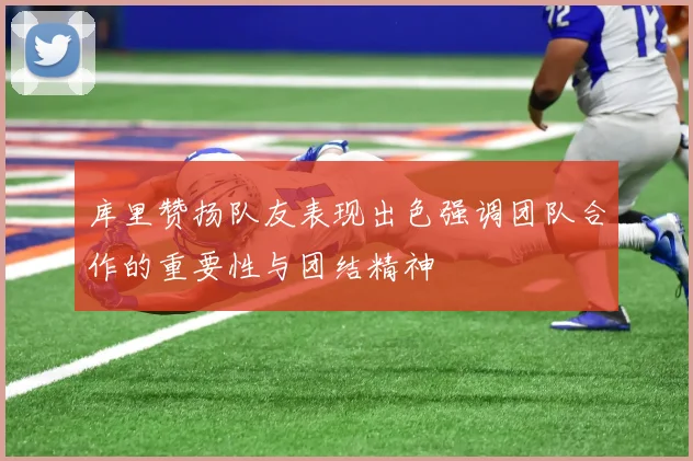库里赞扬队友表现出色强调团队合作的重要性与团结精神