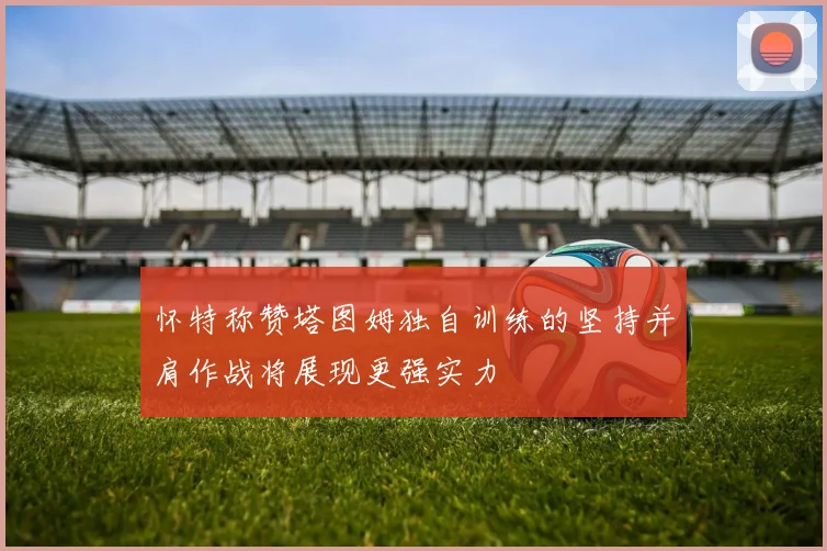 怀特称赞塔图姆独自训练的坚持并肩作战将展现更强实力