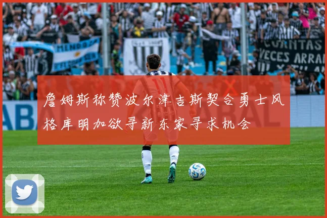 詹姆斯称赞波尔津吉斯契合勇士风格库明加欲寻新东家寻求机会