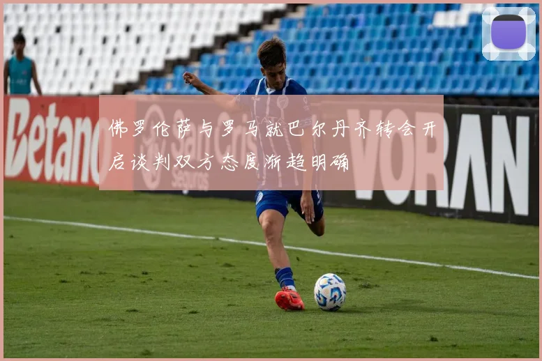 佛罗伦萨与罗马就巴尔丹齐转会开启谈判双方态度渐趋明确